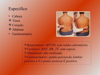 Específico
• Cabeça
 Tórax
 Coração
 Abdome
• Genitourinário


          Respiratório: MVUD, sem ruídos adventícios.
          Cardíaco: BNF, RR, 2T, sem sopros.
          Abdominal: não realizado.
          Genitourinário: punho-percussão lombar
          positiva à E e ponto ureteral E positivo.
 