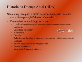 História da Doença Atual (HDA)
Não é o registro puro e direto das informações do paciente,
  mas a “interpretação” destas pelo médico.
• Características semiológicas da dor:
   –   Localização (paciente aponta área e médico anota conforme nomenclatura)
   –   Irradiação
   –   Qualidade ou caráter
   –   Intensidade
                                                           algia = dor
   –   Duração
   –   Relação com funções orgânicas (ex. dor torácica - relação com respiração)
   –   Evolução
   –   Fatores desencadeantes ou agravantes
   –   Fatores atenuantes
   –   Manifestações concomitantes
 