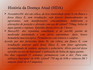 História da Doença Atual (HDA)
 Novembro/04: dor em cólica, de leve intensidade (nota 5) em flanco e
  fossa ilíaca E, sem irradiação, sem fatores desencadeantes ou
  agravantes, sem manifestações concomitantes, indiferente a
  alterações de posição e aliviada com uso de tylenol® 750mg, bolsa de
  água quente e repouso. Episódio durou cerca de 2 horas.
 Março/05: dor repentina semelhante à de nov/04, porém de
  moderada intensidade e com alívio espontâneo. Após, houve
  hematúria macroscópica. Permaneceu com tontura e calafrio.
Acorda por dor fortíssima (nota 9), em cólica, em flanco E, com
  irradiação anterior para fossa ilíaca E, sem fator agravante,
  acompanhada de tontura, agitação e polaciúria. Alívio parcial desse
  episódio ao uso de buscopan® e utilização de bolsa de água quente.
Nos dias seguintes (1 semana), permaneceu com a dor. Para esta
  utilizava buscopan® de 6/6h, tylenol® 750 mg de 6/6h e voltaren IM 1
  ampola (total de 4-5 ampolas).
 