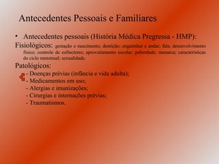 Antecedentes Pessoais e Familiares
• Antecedentes pessoais (História Médica Pregressa - HMP):
Fisiológicos: gestação e nascimento; dentição; engatinhar e andar; fala; desenvolvimento
   físico; controle de esfíncteres; aproveitamento escolar; puberdade; menarca; características
   do ciclo menstrual; sexualidade.
Patológicos:
     - Doenças prévias (infância e vida adulta);
     - Medicamentos em uso;
     - Alergias e imunizações;
     - Cirurgias e internações prévias;
     - Traumatismos.
 