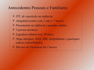Antecedentes Pessoais e Familiares
   ITU de repetição na infância;
   Amigdalectomia com 1 ano e 7 meses;
   Pneumonia na infância e quando adulto;
   3 partos normais;
   Ligadura tubária aos 39 anos;
   Nega alergias, HAS, DM, dislipidemia e quaisquer
    outras comorbidades.
   Em uso de Farmaton há 2 meses.
 