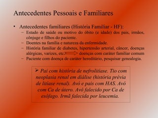 Antecedentes Pessoais e Familiares
• Antecedentes familiares (História Familiar - HF):
   – Estado de saúde ou motivo do óbito (e idade) dos pais, irmãos,
     cônjuge e filhos do paciente.
   – Doentes na família e natureza da enfermidade.
   – História familiar de diabetes, hipertensão arterial, câncer, doenças
     alérgicas, varizes, etc.       doenças com caráter familiar comum
   – Paciente com doença de caráter hereditário, pesquisar genealogia.

           Pai com história de nefrolitíase. Tio com
          neoplasia renal em diálise (história prévia
          de litíase renal). Avó e pais com HAS. Avó
           com Ca de útero. Avô falecido por Ca de
            esôfago. Irmã falecida por leucemia.
 