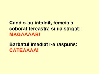 Cand s-au intalnit, femeia a coborat fereastra si i-a strigat:  MAGAAAAR!   Barbatul imediat i-a raspuns:   CATEAAAA!   