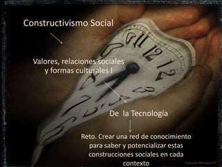 Constructivismo Social 
Valores, relaciones sociales 
y formas culturales l 
De la Tecnología 
Reto. Crear una red de conocimiento 
para saber y potencializar estas 
construcciones sociales en cada 
contexto 
 