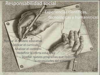 Responsabilidad social 
Experiencias científicas, 
tecnológicas y humanísticas 
Revisar el modelo educativo 
- Modificar el currículo. 
- Analizar el contexto 
- Redefinir la oferta educativa 
- - Diseñar nuevos programas que respondan 
- a necesidades del entorno. 
 
