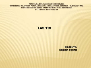REPUBLICA BOLIVARIANA DE VENEZUELA
MINISTERIO DEL PODER POPULAR PARA LAS RELACIONES, INTERIOR , JUSTICIA Y PAZ
UNIVERSIDAD NACIONAL EXPERIMENTAL DE LA SEGURIDAD
EXTENSION -PORTUGUESA
LAS TIC
DISCENTE:
MEDINA OSCAR
 