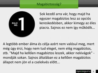 Magabiztosság?
Sok kezdő arra vár, hogy majd ha
egyszer magabiztos lesz az opciós
kereskedésben, akkor kimegy az éles
piacra. Sajnos ez nem így működik...
A legtöbb ember álma és célja azért nem valósul meg, mert
még úgy érzi, hogy nem tud eleget, nem elég magabiztos,
stb. "Majd ha kellően magabiztos leszek, akkor nekivágok" -
mondják sokan. Sajnos általában ez a kellően magabiztos
állapot nem jön el a cselekvés előtt...
2
 