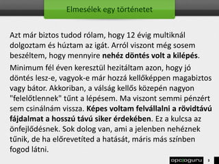 Elmesélek egy történetet
Azt már biztos tudod rólam, hogy 12 évig multiknál
dolgoztam és húztam az igát. Arról viszont még sosem
beszéltem, hogy mennyire nehéz döntés volt a kilépés.
Minimum fél éven keresztül hezitáltam azon, hogy jó
döntés lesz-e, vagyok-e már hozzá kellőképpen magabiztos
vagy bátor. Akkoriban, a válság kellős közepén nagyon
"felelőtlennek" tűnt a lépésem. Ma viszont semmi pénzért
sem csinálnám vissza. Képes voltam felvállalni a rövidtávú
fájdalmat a hosszú távú siker érdekében. Ez a kulcsa az
önfejlődésnek. Sok dolog van, ami a jelenben nehéznek
tűnik, de ha előrevetíted a hatását, máris más színben
fogod látni.
3
 