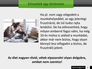 Elmesélek egy történetet
Ha pl. nem vagy elégedett a
munkahelyeddel, az egy jelenlegi
frusztráció, de túl tudsz rajta
lendülni. De ha előrevetíted, hogy
milyen emberré fogsz válni, ha még
10 év múlva is utálod a munkádat,
akkor már nem biztos, hogy olyan
könnyű lesz elfogadni a biztos, de
frusztráló jelent.
Az élet nagyon rövid, vétek elpazarolni olyan dolgokra,
amiket nem szeretsz!
4
 