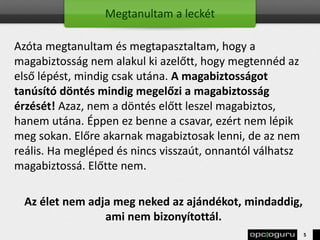 Megtanultam a leckét
Azóta megtanultam és megtapasztaltam, hogy a
magabiztosság nem alakul ki azelőtt, hogy megtennéd az
első lépést, mindig csak utána. A magabiztosságot
tanúsító döntés mindig megelőzi a magabiztosság
érzését! Azaz, nem a döntés előtt leszel magabiztos,
hanem utána. Éppen ez benne a csavar, ezért nem lépik
meg sokan. Előre akarnak magabiztosak lenni, de az nem
reális. Ha megléped és nincs visszaút, onnantól válhatsz
magabiztossá. Előtte nem.
Az élet nem adja meg neked az ajándékot, mindaddig,
ami nem bizonyítottál.
5
 