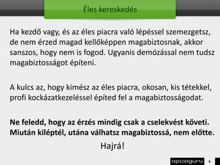Éles kereskedés
Ha kezdő vagy, és az éles piacra való lépéssel szemezgetsz,
de nem érzed magad kellőképpen magabiztosnak, akkor
sanszos, hogy nem is fogod. Ugyanis demózással nem tudsz
magabiztosságot építeni.
A kulcs az, hogy kimész az éles piacra, okosan, kis tétekkel,
profi kockázatkezeléssel építed fel a magabiztosságodat.
Ne feledd, hogy az érzés mindig csak a cselekvést követi.
Miután kiléptél, utána válhatsz magabiztossá, nem előtte.
Hajrá!
6
 
