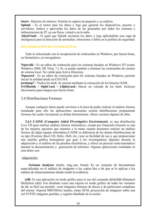 Snort - Detector de intrusos. Permite la captura de paquetes y su análisis.
Splunk - Es el motor para los datos y logs que generan los dispositivos, puestos y
servidores. Indexa y aprovecha los datos de las generados por todos los sistemas e
infraestructura de IT: ya sea física, virtual o en la nube.
AlientVault - Al igual que Splunk recolecta los datos y logs aplicándoles una capa de
inteligencia para la detección de anomalías, intrusiones o fallos en la política de seguridad.
RECUPERACIÓN DE CONTRASEÑAS
Todo lo relacionado con la recuperación de contraseñas en Windows, por fuerza bruta,
en formularios, en navegadores.
Ntpwedit - Es un editor de contraseña para los sistemas basados en Windows NT (como
Windows 2000, XP, Vista, 7 y 8), se puede cambiar o eliminar las contraseñas de cuentas
de sistema local. No valido para Active Directory.
Ntpasswd - Es un editor de contraseña para los sistemas basados en Windows, permite
iniciar la utilidad desde un CD-LIVE
pwdump7 - Vuelca los hash. Se ejecuta mediante la extracción de los binarios SAM.
SAMInside / OphCrack / L0phtcrack- Hacen un volcado de los hash. Incluyen
diccionarios para ataques por fuerza bruta.
2.4 Distribuciones Forenses
Aunque cualquier distro puede servirnos a la hora de poder realizar el análisis forense
instalando para ello las aplicaciones necesarias existen distribuciones propiamente
forenses las cuales incorporan ya dichas herramientas. Ahora veremos algunas de ellas:
2.4.1 CAINE (Computer Aided INvestigative Environment), es una distribución
Live CD para realizar análisis forense informático, creada por Giancarlo Giustini es una
de las mejores opciones que tenemos a la mano cuando deseamos realizar un análisis
forense de algún equipo informático.CAINE se diferencia de las demás distribuciones de
su tipo (Forensic Boot CD, Helix, Deft, etc..) por su facilidad de uso y que proporcionar
una interfaz gráfica homogénea que guía a los investigadores digitales durante la
adquisición y el análisis de las pruebas electrónicas, y ofrece un proceso semi-automático
durante la documentación y generación de informes. Algunas aplicaciones instaladas en
esta distro son:
Adquisición:
Grissom Analyzer (mmls, img_stat, fsstat): Es un conjunto de herramientas
especializadas en el análisis de imágenes o las copias bita a bit que se le aplican a los
medios de almacenamiento donde reside la evidencia.
AIR: Es una aplicación en modo gráfico para el uso del comando dd/dclfdd (Datataset
Definition (dd)). Fue diseñado como una mejora en modo gráfico de todas las variantes
de dd, su fácil uso permite crear imágenes forenses de discos y de particiones completas
del mismo. Soporta MD5/SHAx hashes, cintas SCSI, proyección de imágenes sobre una
red TCP/IP, imágenes partidas, y registro detallado de la sesión.
10
 