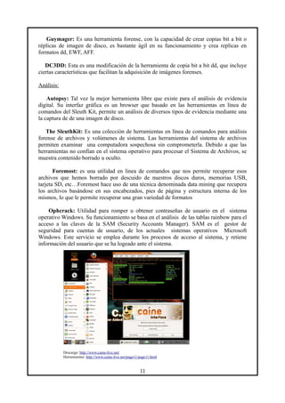 Guymager: Es una herramienta forense, con la capacidad de crear copias bit a bit o
réplicas de imagen de disco, es bastante ágil en su funcionamiento y crea replicas en
formatos dd, EWF, AFF.
DC3DD: Esta es una modificación de la herramienta de copia bit a bit dd, que incluye
ciertas características que facilitan la adquisición de imágenes forenses.
Análisis:
Autopsy: Tal vez la mejor herramienta libre que existe para el análisis de evidencia
digital. Su interfaz gráfica es un browser que basado en las herramientas en línea de
comandos del Sleuth Kit, permite un análisis de diversos tipos de evidencia mediante una
la captura de de una imagen de disco.
The SleuthKit: Es una colección de herramientas en línea de comandos para análisis
forense de archivos y volúmenes de sistema. Las herramientas del sistema de archivos
permiten examinar una computadora sospechosa sin comprometerla. Debido a que las
herramientas no confían en el sistema operativo para procesar el Sistema de Archivos, se
muestra contenido borrado u oculto.
Foremost: es una utilidad en linea de comandos que nos permite recuperar esos
archivos que hemos borrado por descuido de nuestros discos duros, memorias USB,
tarjeta SD, etc…Foremost hace uso de una técnica denominada data mining que recupera
los archivos basándose en sus encabezados, pies de página y estructura interna de los
mismos, lo que le permite recuperar una gran variedad de formatos
Ophcrack: Utilidad para romper u obtener contraseñas de usuario en el sistema
operativo Windows. Su funcionamiento se basa en el análisis de las tablas rainbow para el
acceso a las claves de la SAM (Security Accounts Manager). SAM es el gestor de
seguridad para cuentas de usuario, de los actuales sistemas operativos Microsoft
Windows. Este servicio se emplea durante los procesos de acceso al sistema, y retiene
información del usuario que se ha logeado ante el sistema.
Descarga: http://www.caine-live.net/
Herramientas: http://www.caine-live.net/page11/page11.html
11
 