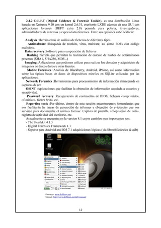 2.4.2 D.E.F.T (Digital Evidence & Forensic Toolkit), es una distribución Linux
basada en Xubuntu 9.10 con un kernel 2.6.31, escritorio LXDE además de una GUI con
aplicaciones forenses (DEFT extra 2.0) pensada para policía, investigadores,
administradores de sistemas o especialistas forenses. Entre sus opciones cabe destacar:
Analysis :Herramientas de análisis de ficheros de diferentes tipos
Antimalware :Búsqueda de rootkits, virus, malware, así como PDFs con código
malicioso.
Data recovery:Software para recuperación de ficheros
Hashing :Scripts que permiten la realización de cálculo de hashes de determinados
procesos (SHA1, SHA256, MD5...)
Imaging :Aplicaciones que podemos utilizar para realizar los clonados y adquisición de
imágenes de discos duros u otras fuentes.
Mobile Forensics :Análisis de Blackberry, Android, iPhone, así como información
sobre las típicas bases de datos de dispositivos móviles en SQLite utilizadas por las
aplicaciones.
Network Forensics :Herramientas para procesamiento de información almacenada en
capturas de red
OSINT :Aplicaciones que facilitan la obtención de información asociada a usuarios y
su actividad.
Password recovery :Recuperación de contraseñas de BIOS, ficheros comprimidos,
ofimáticos, fuerza bruta, etc.
Reporting tools :Por último, dentro de esta sección encontraremos herramientas que
nos facilitarán las tareas de generación de informes y obtención de evidencias que nos
servirán para documentar el análisis forense. Captura de pantalla, recopilación de notas,
registro de actividad del escritorio, etc.
Actualmente se encuentra en la version 8.1 cuyos cambios mas importantes son:
- The Sleuthkit 4.1.3
- Digital Forensics Framework 1.3
- Soporte para Android and iOS 7.1 adquisiciones lógicas (via libmobiledevice & adb)
Descarga: www.deftlinux.net
Manual: http://www.deftlinux.net/deft-manual/
12
 
