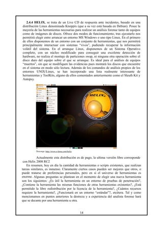 2.4.4 HELIX, se trata de un Live CD de respuesta ante incidentes, basado en una
distribución Linux denominada Knoppix (que a su vez está basada en Debian). Posee la
mayoría de las herramientas necesarias para realizar un análisis forense tanto de equipos
como de imágenes de discos. Ofrece dos modos de funcionamiento, tras ejecutarlo nos
permitirá elegir entre arrancar un entorno MS Windows o uno tipo Linux. En el primero
de ellos disponemos de un entorno con un conjunto de herramientas, que nos permitirá
principalmente interactuar con sistemas “vivos”, pudiendo recuperar la información
volátil del sistema. En el arranque Linux, disponemos de un Sistema Operativo
completo, con un núcleo modificado para conseguir una excelente detección de
hardware, no realiza el montaje de particiones swap, ni ninguna otra operación sobre el
disco duro del equipo sobre el que se arranque. Es ideal para el análisis de equipos
“muertos”, sin que se modifiquen las evidencias pues montará los discos que encuentre
en el sistema en modo sólo lectura. Además de los comandos de análisis propios de los
entornos UNIX/Linux, se han incorporado una lista realmente interesante de
herramientas y ToolKits, alguno de ellos comentados anteriormente como el Sleuth Kit y
Autopsy.
Descarga: http://www.e-fense.com/helix
Actualmente esta distribución es de pago, la ultima versión libre corresponde
con Helix 2008 RC2
En resumen, hoy en día la cantidad de herramientas o scripts existentes, que realizan
tareas similares, es inmenso. Claramente ciertos casos pueden ser mejores que otros, o
puede tratarse de preferencias personales, pero en si el universo de herramientas es
enorme. Algunas preguntas se plantean en el momento de elegir una nueva herramienta
son los siguientes: ¿Es útil la herramienta en un entorno de pruebas de penetración?,
¿Contiene la herramienta las mismas funciones de otras herramientas existentes?, ¿Está
permitido la libre redistribución por la licencia de la herramienta?, ¿Cuántos recursos
requiere la herramienta?, ¿Funcionará en un entorno “estándar”?, etcétera. Tal y como
mencionamos en puntos anteriores la destreza y a experiencia del analista forense hará
que se decante por una herramienta u otra.
14
 