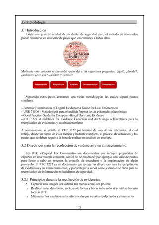 3.- Metodología
3.1 Introducción
Existe una gran diversidad de incidentes de seguridad pero el método de abordarlos
puede resumirse en una serie de pasos que son comunes a todos ellos.
Mediante este proceso se pretende responder a las siguientes preguntas: ¿qué?, ¿dónde?,
¿cuándo?, ¿por qué?, ¿quién? y ¿cómo?
Siguiendo estos pasos contamos con varias metodologías las cuales siguen pautas
similares.
--Forensic Examination of Digital Evidence: A Guide for Law Enforcement
--UNE 71506 - Metodología para el análisis forense de las evidencias electrónicas
--Good Practice Guide for Computer-Based Electronic Evidence
--RFC 3227 «Guidelines for Evidence Collection and Archiving» o Directrices para la
recopilación de evidencias y su almacenamiento
A continuación, se detalla el RFC 3227 por tratarse de uno de los referentes, el cual
refleja, desde un punto de vista teórico y bastante completo, el proceso de actuación y las
pautas que se deben seguir a la hora de realizar un análisis de este tipo.
3.2 Directrices para la recolección de evidencias y su almacenamiento.
Los RFC «Request For Comments» son documentos que recogen propuestas de
expertos en una materia concreta, con el fin de establecer por ejemplo una serie de pautas
para llevar a cabo un proceso, la creación de estándares o la implantación de algún
protocolo. El RFC 3227 es un documento que recoge las directrices para la recopilación
de evidencias y su almacenamiento, y puede llegar a servir como estándar de facto para la
recopilación de información en incidentes de seguridad.
3.2.1 Principios durante la recolección de evidencias.
• Capturar una imagen del sistema tan precisa como sea posible.
• Realizar notas detalladas, incluyendo fechas y horas indicando si se utiliza horario
local o UTC.
• Minimizar los cambios en la información que se está recolectando y eliminar los
15
 