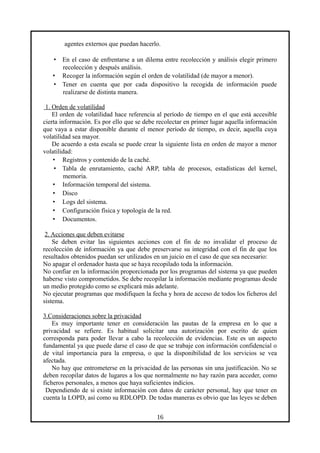 agentes externos que puedan hacerlo.
• En el caso de enfrentarse a un dilema entre recolección y análisis elegir primero
recolección y después análisis.
• Recoger la información según el orden de volatilidad (de mayor a menor).
• Tener en cuenta que por cada dispositivo la recogida de información puede
realizarse de distinta manera.
1. Orden de volatilidad
El orden de volatilidad hace referencia al período de tiempo en el que está accesible
cierta información. Es por ello que se debe recolectar en primer lugar aquella información
que vaya a estar disponible durante el menor período de tiempo, es decir, aquella cuya
volatilidad sea mayor.
De acuerdo a esta escala se puede crear la siguiente lista en orden de mayor a menor
volatilidad:
• Registros y contenido de la caché.
• Tabla de enrutamiento, caché ARP, tabla de procesos, estadísticas del kernel,
memoria.
• Información temporal del sistema.
• Disco
• Logs del sistema.
• Configuración física y topología de la red.
• Documentos.
2. Acciones que deben evitarse
Se deben evitar las siguientes acciones con el fin de no invalidar el proceso de
recolección de información ya que debe preservarse su integridad con el fin de que los
resultados obtenidos puedan ser utilizados en un juicio en el caso de que sea necesario:
No apagar el ordenador hasta que se haya recopilado toda la información.
No confiar en la información proporcionada por los programas del sistema ya que pueden
haberse visto comprometidos. Se debe recopilar la información mediante programas desde
un medio protegido como se explicará más adelante.
No ejecutar programas que modifiquen la fecha y hora de acceso de todos los ficheros del
sistema.
3.Consideraciones sobre la privacidad
Es muy importante tener en consideración las pautas de la empresa en lo que a
privacidad se refiere. Es habitual solicitar una autorización por escrito de quien
corresponda para poder llevar a cabo la recolección de evidencias. Este es un aspecto
fundamental ya que puede darse el caso de que se trabaje con información confidencial o
de vital importancia para la empresa, o que la disponibilidad de los servicios se vea
afectada.
No hay que entrometerse en la privacidad de las personas sin una justificación. No se
deben recopilar datos de lugares a los que normalmente no hay razón para acceder, como
ficheros personales, a menos que haya suficientes indicios.
Dependiendo de si existe información con datos de carácter personal, hay que tener en
cuenta la LOPD, así como su RDLOPD. De todas maneras es obvio que las leyes se deben
16
 