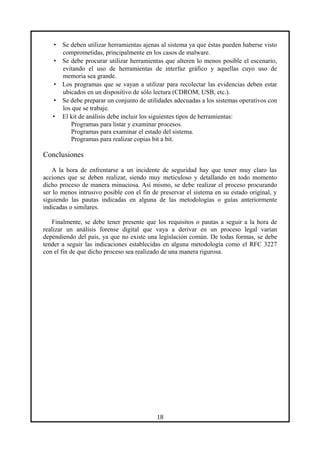 • Se deben utilizar herramientas ajenas al sistema ya que éstas pueden haberse visto
comprometidas, principalmente en los casos de malware.
• Se debe procurar utilizar herramientas que alteren lo menos posible el escenario,
evitando el uso de herramientas de interfaz gráfico y aquellas cuyo uso de
memoria sea grande.
• Los programas que se vayan a utilizar para recolectar las evidencias deben estar
ubicados en un dispositivo de sólo lectura (CDROM, USB, etc.).
• Se debe preparar un conjunto de utilidades adecuadas a los sistemas operativos con
los que se trabaje.
• El kit de análisis debe incluir los siguientes tipos de herramientas:
Programas para listar y examinar procesos.
Programas para examinar el estado del sistema.
Programas para realizar copias bit a bit.
Conclusiones
A la hora de enfrentarse a un incidente de seguridad hay que tener muy claro las
acciones que se deben realizar, siendo muy meticuloso y detallando en todo momento
dicho proceso de manera minuciosa. Así mismo, se debe realizar el proceso procurando
ser lo menos intrusivo posible con el fin de preservar el sistema en su estado original, y
siguiendo las pautas indicadas en alguna de las metodologías o guías anteriormente
indicadas o similares.
Finalmente, se debe tener presente que los requisitos o pautas a seguir a la hora de
realizar un análisis forense digital que vaya a derivar en un proceso legal varían
dependiendo del país, ya que no existe una legislación común. De todas formas, se debe
tender a seguir las indicaciones establecidas en alguna metodología como el RFC 3227
con el fin de que dicho proceso sea realizado de una manera rigurosa.
18
 