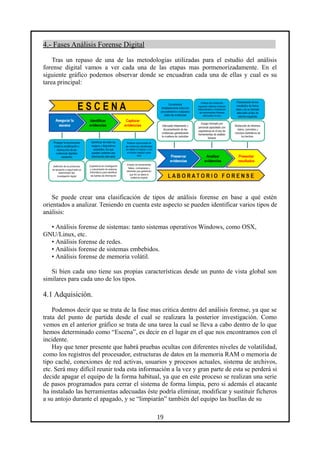 4.- Fases Análisis Forense Digital
Tras un repaso de una de las metodologías utilizadas para el estudio del análisis
forense digital vamos a ver cada una de las etapas mas pormenorizadamente. En el
siguiente gráfico podemos observar donde se encuadran cada una de ellas y cual es su
tarea principal:
Se puede crear una clasificación de tipos de análisis forense en base a qué estén
orientados a analizar. Teniendo en cuenta este aspecto se pueden identificar varios tipos de
análisis:
• Análisis forense de sistemas: tanto sistemas operativos Windows, como OSX,
GNU/Linux, etc.
• Análisis forense de redes.
• Análisis forense de sistemas embebidos.
• Análisis forense de memoria volátil.
Si bien cada uno tiene sus propias características desde un punto de vista global son
similares para cada uno de los tipos.
4.1 Adquisición.
Podemos decir que se trata de la fase mas critica dentro del análisis forense, ya que se
trata del punto de partida desde el cual se realizara la posterior investigación. Como
vemos en el anterior gráfico se trata de una tarea la cual se lleva a cabo dentro de lo que
hemos determinado como “Escena”, es decir en el lugar en el que nos encontramos con el
incidente.
Hay que tener presente que habrá pruebas ocultas con diferentes niveles de volatilidad,
como los registros del procesador, estructuras de datos en la memoria RAM o memoria de
tipo caché, conexiones de red activas, usuarios y procesos actuales, sistema de archivos,
etc. Será muy difícil reunir toda esta información a la vez y gran parte de esta se perderá si
decide apagar el equipo de la forma habitual, ya que en este proceso se realizan una serie
de pasos programados para cerrar el sistema de forma limpia, pero si además el atacante
ha instalado las herramientas adecuadas éste podría eliminar, modificar y sustituir ficheros
a su antojo durante el apagado, y se “limpiarán” también del equipo las huellas de su
19
 