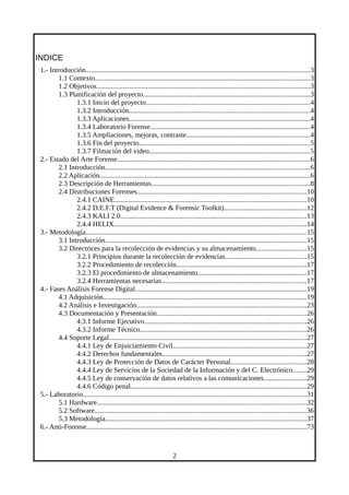 INDICE
1.- Introducción...............................................................................................................................3
1.1 Contexto..........................................................................................................................3
1.2 Objetivos.........................................................................................................................3
1.3 Planificación del proyecto...............................................................................................3
1.3.1 Inicio del proyecto.............................................................................................4
1.3.2 Introducción.......................................................................................................4
1.3.3 Aplicaciones.......................................................................................................4
1.3.4 Laboratorio Forense...........................................................................................4
1.3.5 Ampliaciones, mejoras, contraste......................................................................4
1.3.6 Fin del proyecto.................................................................................................5
1.3.7 Filmación del video...........................................................................................5
2.- Estado del Arte Forense.............................................................................................................6
2.1 Introducción....................................................................................................................6
2.2 Aplicación.......................................................................................................................6
2.3 Descripción de Herramientas..........................................................................................8
2.4 Distribuciones Forenses................................................................................................10
2.4.1 CAINE.............................................................................................................10
2.4.2 D.E.F.T (Digital Evidence & Forensic Toolkit)...............................................12
2.4.3 KALI 2.0..........................................................................................................13
2.4.4 HELIX.............................................................................................................14
3.- Metodología.............................................................................................................................15
3.1 Introducción..................................................................................................................15
3.2 Directrices para la recolección de evidencias y su almacenamiento............................15
3.2.1 Principios durante la recolección de evidencias..............................................15
3.2.2 Procedimiento de recolección..........................................................................17
3.2.3 El procedimiento de almacenamiento..............................................................17
3.2.4 Herramientas necesarias..................................................................................17
4.- Fases Análisis Forense Digital.................................................................................................19
4.1 Adquisición...................................................................................................................19
4.2 Análisis e Investigación................................................................................................23
4.3 Documentación y Presentación.....................................................................................26
4.3.1 Informe Ejecutivo............................................................................................26
4.3.2 Informe Técnico...............................................................................................26
4.4 Soporte Legal................................................................................................................27
4.4.1 Ley de Enjuiciamiento Civil............................................................................27
4.4.2 Derechos fundamentales..................................................................................27
4.4.3 Ley de Protección de Datos de Carácter Personal...........................................28
4.4.4 Ley de Servicios de la Sociedad de la Información y del C. Electrónico........29
4.4.5 Ley de conservación de datos relativos a las comunicaciones........................29
4.4.6 Código penal....................................................................................................29
5.- Laboratorio...............................................................................................................................31
5.1 Hardware.......................................................................................................................32
5.2 Software........................................................................................................................36
5.3 Metodología..................................................................................................................37
6.- Anti-Forense.............................................................................................................................73
2
 