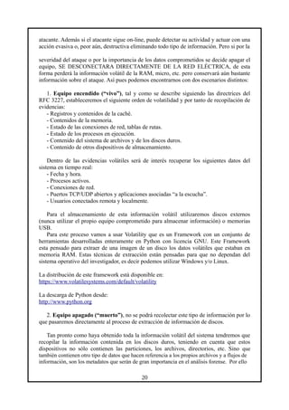 atacante. Además si el atacante sigue on-line, puede detectar su actividad y actuar con una
acción evasiva o, peor aún, destructiva eliminando todo tipo de información. Pero si por la
severidad del ataque o por la importancia de los datos comprometidos se decide apagar el
equipo, SE DESCONECTARA DIRECTAMENTE DE LA RED ELÉCTRICA, de esta
forma perderá la información volátil de la RAM, micro, etc. pero conservará aún bastante
información sobre el ataque. Así pues podemos encontrarnos con dos escenarios distintos:
1. Equipo encendido (“vivo”), tal y como se describe siguiendo las directrices del
RFC 3227, estableceremos el siguiente orden de volatilidad y por tanto de recopilación de
evidencias:
- Registros y contenidos de la caché.
- Contenidos de la memoria.
- Estado de las conexiones de red, tablas de rutas.
- Estado de los procesos en ejecución.
- Contenido del sistema de archivos y de los discos duros.
- Contenido de otros dispositivos de almacenamiento.
Dentro de las evidencias volátiles será de interés recuperar los siguientes datos del
sistema en tiempo real:
- Fecha y hora.
- Procesos activos.
- Conexiones de red.
- Puertos TCP/UDP abiertos y aplicaciones asociadas “a la escucha”.
- Usuarios conectados remota y localmente.
Para el almacenamiento de esta información volátil utilizaremos discos externos
(nunca utilizar el propio equipo comprometido para almacenar información) o memorias
USB.
Para este proceso vamos a usar Volatility que es un Framework con un conjunto de
herramientas desarrolladas enteramente en Python con licencia GNU. Este Framework
esta pensado para extraer de una imagen de un disco los datos volátiles que estaban en
memoria RAM. Estas técnicas de extracción están pensadas para que no dependan del
sistema operativo del investigador, es decir podemos utilizar Windows y/o Linux.
La distribución de este framework está disponible en:
https://www.volatilesystems.com/default/volatility
La descarga de Python desde:
http://www.python.org
2. Equipo apagado (“muerto”), no se podrá recolectar este tipo de información por lo
que pasaremos directamente al proceso de extracción de información de discos.
Tan pronto como haya obtenido toda la información volátil del sistema tendremos que
recopilar la información contenida en los discos duros, teniendo en cuenta que estos
dispositivos no sólo contienen las particiones, los archivos, directorios, etc. Sino que
también contienen otro tipo de datos que hacen referencia a los propios archivos y a flujos de
información, son los metadatos que serán de gran importancia en el análisis forense. Por ello
20
 