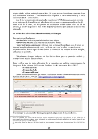 se procederá a realizar una copia exacta Bit a Bit en un proceso denominado clonacion. Para
ello utilizaremos un LIVECD colocando el disco origen en el IDE1 como master y el disco
destino en el IDE1 como exclavo.
Una de las herramientas más empleadas en entornos UNIX/Linux es dd, ésta permite
crear imágenes de discos bit-a-bit, además de ofrecer otras opciones como obtención del
hash MD5 de la copia, etc. En general se recomienda utilizar como salida de dd un
archivo, y no otro dispositivo, para poder disponer del mismo para copiarlo al medio más
adecuado.
dd if=/dev/hda of=archivo.dd conv=notrunc,noerror,sync
Las opciones utilizadas son:
• if=/dev/hda : utilizada para indicar el archivo origen..
• of=archive.dd : utilizada para indicar el archive destino
• conv=notrunc,noerror,sync : utilizada para no truncar la salida en caso de error, no
detener la duplicación en caso de error, y rellenar con ceros la salida en caso de error,
respectivamente. Puede especificarse además el tamaño de los bloques de datos a copiar,
utilizando la opción bs.
Obtendremos siempre imágenes de los discos duros para su posterior análisis y,
siempre sobre medios de sólo lectura.
Para verificar que los datos obtenidos de la clonacion son validos comprobaremos la
integridad de los mismos. Utilizaremos funciones HASH basadas en SHA1/MD51
ssh1sum /dev/hda
ssh1sum /dev/hdb
ssh1sum archivo.dd
Dentro de la distro forense que vamos a utilizar en nuestro laboratorio cabe destacar la
herramienta GUYMANAGER (http://guymager.sourceforge.net/).
Guymanager es un generador de imágenes para la adquisición de medios físicos.
1 El uso del hash MD5, pese al alto grado de utilización, presenta el problema de que pueden surgir colisiones, es decir, puede darse el
caso de que ficheros diferentes tengan el mismo MD5, por lo que puede quedar en entredicho la validez de las pruebas. Es por ello que
es recomendable que vaya cayendo en desuso.
Un caso similar, aunque no igual, es el del SHA-1 por lo que se aconseja que se busquen otras alternativas como SHA-256, SHA-512,
etc.
21
 