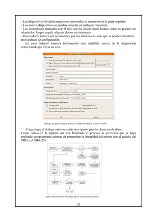 - Los dispositivos de almacenamiento conectados se enumeran en la parte superior.
- Los nuevos dispositivos se pueden conectar en cualquier momento.
- Los dispositivos marcados con el rojo son los discos duros locales, estos no pueden ser
adquiridos, lo que impide adquirir discos erróneamente.
- Discos duros locales son reconocidos por sus números de serie que se pueden introducir
en el archivo de configuración.
La parte inferior muestra información más detallada acerca de la adquisición
seleccionado por el cursor azul.
Dialogo de adquisición por defecto GUYMANAGER de la distro CAINE.
Al igual que el dialogo anterior existe otra opción para la clonacion de disco.
Como vemos en la captura una vez finalizado el proceso se verificara que se haya
realizado correctamente ademas de comprobar la integridad del mismo con el calculo del
MD5 y el SHA-256.
Figura: Procedimiento de trabajo para la preservación de discos.
22
 