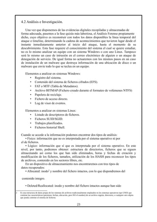 4.2 Análisis e Investigación.
Una vez que disponemos de las evidencias digitales recopiladas y almacenadas de
forma adecuada, pasemos a la fase quizás más laboriosa, el Análisis Forense propiamente
dicho, cuyo objetivo es reconstruir con todos los datos disponibles la línea temporal del
ataque o timeline, determinando la cadena de acontecimientos que tuvieron lugar desde el
instante inmediatamente anterior al inicio del ataque, hasta el momento de su
descubrimiento. Esta fase requiere el conocimiento del sistema el cual se quiere estudiar,
no es lo mismo analizar un equipo con un sistema Windows o con uno Linux. Tampoco
será lo mismo un caso de intrusión en el correo electrónico de alguien o un ataque de
denegación de servicio. De igual forma no actuaremos con los mismos pasos en un caso
de instalación de un malware que destruya información de una ubicación de disco o un
malware que envíe todo lo que se teclea en un equipo.
Elementos a analizar en sistemas Windows:
• Registro del sistema.
• Contenido del sistema de ficheros cifrados (EFS).
• FAT o MTF (Tabla de Metadatos).
• Archivo BITMAP (Fichero creado durante el formateo de volúmenes NTFS)
• Papelera de reciclaje.
• Fichero de acceso directo.
• Log de visor de eventos.
Elementos a analizar en sistemas Linux:
• Listado de descriptores de ficheros.
• Ficheros SUID/SGID.
• Trabajos planificados.
• Ficheros historial Shell.
Cuando se accede a la información podemos encontrar dos tipos de análisis:
• Físico: información que no es interpretada por el sistema operativo ni por
el de ficheros.
• Lógico: información que sí que es interpretada por el sistema operativo. En este
nivel, por tanto, podremos obtener: estructura de directorios, ficheros que se siguen
almacenando así como los que han sido eliminados, horas y fechas de creación y
modificación de los ficheros, tamaños, utilización de los HASH para reconocer los tipos
de archivos, contenido en los sectores libres, etc.
En un dispositivo de almacenamiento nos encontraremos con tres tipos de
datos recuperados:
• Allocated: inodo2
y nombre del fichero intactos, con lo que dispondremos del
contenido integro.
• Deleted/Reallocated: inodo y nombre del fichero intactos aunque han sido
2 Es una estructura de datos propia de los sistemas de archivos tradicionalmente empleados en los sistemas operativos tipo UNIX que
contiene las características (permisos, fechas, ubicación, pero NO el nombre) de un archivo regular, directorio, o cualquier otro objeto
que pueda contener el sistema de ficheros.
23
 