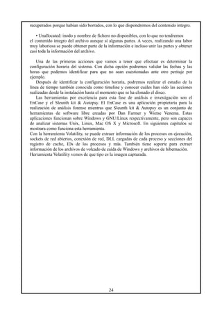 recuperados porque habían sido borrados, con lo que dispondremos del contenido íntegro.
• Unallocated: inodo y nombre de fichero no disponibles, con lo que no tendremos
el contenido integro del archivo aunque sí algunas partes. A veces, realizando una labor
muy laboriosa se puede obtener parte de la información e incluso unir las partes y obtener
casi toda la información del archivo.
Una de las primeras acciones que vamos a tener que efectuar es determinar la
configuración horaria del sistema. Con dicha opción podremos validar las fechas y las
horas que podemos identificar para que no sean cuestionadas ante otro peritaje por
ejemplo.
Después de identificar la configuración horaria, podremos realizar el estudio de la
línea de tiempo también conocida como timeline y conocer cuáles han sido las acciones
realizadas desde la instalación hasta el momento que se ha clonado el disco.
Las herramientas por excelencia para esta fase de análisis e investigación son el
EnCase y el Sleunth kit & Autopsy. El EnCase es una aplicación propietaria para la
realización de análisis forense mientras que Sleunth kit & Autopsy es un conjunto de
herramientas de software libre creadas por Dan Farmer y Wietse Venema. Estas
aplicaciones funcionan sobre Windows y GNU/Linux respectivamente, pero son capaces
de analizar sistemas Unix, Linux, Mac OS X y Microsoft. En siguientes capítulos se
mostrara como funciona esta herramienta.
Con la herramienta Volatility, se puede extraer información de los procesos en ejecución,
sockets de red abiertos, conexión de red, DLL cargadas de cada proceso y secciones del
registro de cache, IDs de los procesos y más. También tiene soporte para extraer
información de los archivos de volcado de caída de Windows y archivos de hibernación.
Herramienta Volatility vemos de que tipo es la imagen capturada.
24
 