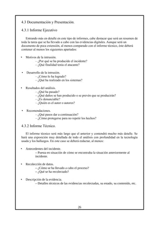 4.3 Documentación y Presentación.
4.3.1 Informe Ejecutivo
Entrando más en detalle en este tipo de informes, cabe destacar que será un resumen de
toda la tarea que se ha llevado a cabo con las evidencias digitales. Aunque será un
documento de poca extensión, al menos comparado con el informe técnico, éste deberá
contener al menos los siguientes apartados:
• Motivos de la intrusión.
– ¿Por qué se ha producido el incidente?
– ¿Qué finalidad tenía el atacante?
• Desarrollo de la intrusión.
– ¿Cómo lo ha logrado?
– ¿Qué ha realizado en los sistemas?
• Resultados del análisis.
– ¿Qué ha pasado?
– ¿Qué daños se han producido o se prevén que se producirán?
– ¿Es denunciable?
– ¿Quién es el autor o autores?
• Recomendaciones.
– ¿Qué pasos dar a continuación?
– ¿Cómo protegerse para no repetir los hechos?
4.3.2 Informe Técnico.
El informe técnico será más largo que el anterior y contendrá mucho más detalle. Se
hará una exposición muy detallada de todo el análisis con profundidad en la tecnología
usada y los hallazgos. En este caso se deberá redactar, al menos:
• Antecedentes del incidente.
– Puesta en situación de cómo se encontraba la situación anteriormente al
incidente.
• Recolección de datos.
– ¿Cómo se ha llevado a cabo el proceso?
– ¿Qué se ha recolectado?
• Descripción de la evidencia.
– Detalles técnicos de las evidencias recolectadas, su estado, su contenido, etc.
26
 