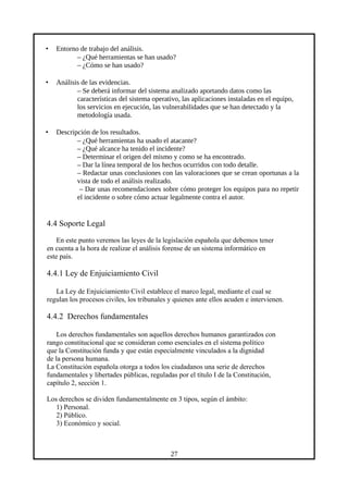 • Entorno de trabajo del análisis.
– ¿Qué herramientas se han usado?
– ¿Cómo se han usado?
• Análisis de las evidencias.
– Se deberá informar del sistema analizado aportando datos como las
características del sistema operativo, las aplicaciones instaladas en el equipo,
los servicios en ejecución, las vulnerabilidades que se han detectado y la
metodología usada.
• Descripción de los resultados.
– ¿Qué herramientas ha usado el atacante?
– ¿Qué alcance ha tenido el incidente?
– Determinar el origen del mismo y como se ha encontrado.
– Dar la línea temporal de los hechos ocurridos con todo detalle.
– Redactar unas conclusiones con las valoraciones que se crean oportunas a la
vista de todo el análisis realizado.
– Dar unas recomendaciones sobre cómo proteger los equipos para no repetir
el incidente o sobre cómo actuar legalmente contra el autor.
4.4 Soporte Legal
En este punto veremos las leyes de la legislación española que debemos tener
en cuenta a la hora de realizar el análisis forense de un sistema informático en
este país.
4.4.1 Ley de Enjuiciamiento Civil
La Ley de Enjuiciamiento Civil establece el marco legal, mediante el cual se
regulan los procesos civiles, los tribunales y quienes ante ellos acuden e intervienen.
4.4.2 Derechos fundamentales
Los derechos fundamentales son aquellos derechos humanos garantizados con
rango constitucional que se consideran como esenciales en el sistema político
que la Constitución funda y que están especialmente vinculados a la dignidad
de la persona humana.
La Constitución española otorga a todos los ciudadanos una serie de derechos
fundamentales y libertades públicas, reguladas por el título I de la Constitución,
capítulo 2, sección 1.
Los derechos se dividen fundamentalmente en 3 tipos, según el ámbito:
1) Personal.
2) Público.
3) Económico y social.
27
 