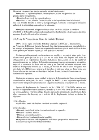 Dentro de estos derechos son de particular interés los siguientes:
• Derecho a la seguridad jurídica y tutela judicial, la cual nos garantiza un
proceso penal con garantías.
• Derecho al secreto de las comunicaciones.
• Derecho a la vida privada. En este derecho se incluye el derecho a la intimidad,
una vida privada, derecho al honor y la propia imagen. Asimismo se incluye la limitación
del uso de la informática para proteger la intimidad.
• Derecho fundamental a la protección de datos. En el año 2000 en la sentencia
292/2000, el Tribunal Constitucional crea el derecho fundamental a la protección de datos
como un derecho diferente al de intimidad.
4.4.3 Ley de Protección de Datos de Carácter Personal
LOPD son las siglas abreviadas de la Ley Orgánica 15/1999, de 13 de diciembre,
de Protección de Datos de Carácter Personal. Esta Ley fundamentalmente tiene el objetivo
de proteger a las personas físicas con respecto al tratamiento que se pueda realizar de sus
datos propios por distintos sujetos, ya sean públicos o privados.
Dicha regulación pretende, fundamentalmente, establecer un control sobre quién tiene
dichos datos, para qué los usa y a quién se los cede. Para ello, impone una serie de
obligaciones a los responsables de dichos ficheros de datos, como son las de recabar el
consentimiento de los titulares de los datos para poder tratarlos, comunicar a un registro
especial la existencia de dicha base de datos y su finalidad, así como mantener unas
medidas de seguridad mínimas de la misma, en función del tipo de datos recogidos. Por
otro lado, la LOPD reconoce una serie de derechos al individuo sobre sus datos, como son
los de información, acceso, rectificación e, incluso, de cancelación de los mismos en
determinados supuestos.
Finalmente, se designa a una entidad: la Agencia de Protección de Datos, como órgano
administrativo encargado de hacer cumplir la LOPD y sus reglamentos,pudiendo
inspeccionar e imponer fuertes sanciones a aquellos sujetos que no cumplan con la misma.
Dentro del Reglamento de Desarrollo de la LOPD (RD 1720/2007), existen tres
niveles de seguridad distintos: el básico, el medio y el alto. Para saber qué nivel debemos
de aplicar, debemos referirnos al tipo de datos personales almacenados en el fichero. Para
ello, estaremos a lo dispuesto en el artículo 81 del Reglamento, del que se deduce lo
siguiente:
1) Nivel básico:
• Aplicable a todos los sistemas con datos personales en general.
2) Nivel medio:
• Datos de comisión de infracciones administrativas o penales.
• Datos de Hacienda pública.
• Datos de servicios financieros.
• Datos sobre solvencia patrimonial y crédito
• Conjunto de datos de carácter personal suficientes que permitan obtener una
evaluación de la personalidad del individuo.
28
 