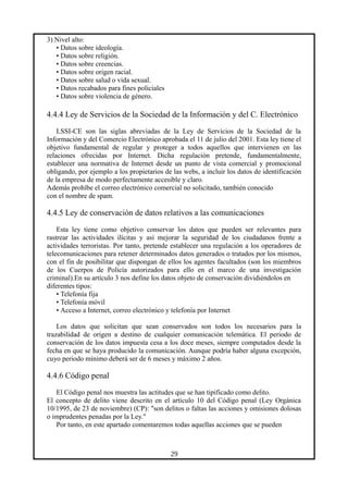 3) Nivel alto:
• Datos sobre ideología.
• Datos sobre religión.
• Datos sobre creencias.
• Datos sobre origen racial.
• Datos sobre salud o vida sexual.
• Datos recabados para fines policiales
• Datos sobre violencia de género.
4.4.4 Ley de Servicios de la Sociedad de la Información y del C. Electrónico
LSSI-CE son las siglas abreviadas de la Ley de Servicios de la Sociedad de la
Información y del Comercio Electrónico aprobada el 11 de julio del 2001. Esta ley tiene el
objetivo fundamental de regular y proteger a todos aquellos que intervienen en las
relaciones ofrecidas por Internet. Dicha regulación pretende, fundamentalmente,
establecer una normativa de Internet desde un punto de vista comercial y promocional
obligando, por ejemplo a los propietarios de las webs, a incluir los datos de identificación
de la empresa de modo perfectamente accesible y claro.
Además prohíbe el correo electrónico comercial no solicitado, también conocido
con el nombre de spam.
4.4.5 Ley de conservación de datos relativos a las comunicaciones
Esta ley tiene como objetivo conservar los datos que pueden ser relevantes para
rastrear las actividades ilícitas y así mejorar la seguridad de los ciudadanos frente a
actividades terroristas. Por tanto, pretende establecer una regulación a los operadores de
telecomunicaciones para retener determinados datos generados o tratados por los mismos,
con el fin de posibilitar que dispongan de ellos los agentes facultados (son los miembros
de los Cuerpos de Policía autorizados para ello en el marco de una investigación
criminal).En su artículo 3 nos define los datos objeto de conservación dividiéndolos en
diferentes tipos:
• Telefonía fija
• Telefonía móvil
• Acceso a Internet, correo electrónico y telefonía por Internet
Los datos que solicitan que sean conservados son todos los necesarios para la
trazabilidad de origen a destino de cualquier comunicación telemática. El periodo de
conservación de los datos impuesta cesa a los doce meses, siempre computados desde la
fecha en que se haya producido la comunicación. Aunque podría haber alguna excepción,
cuyo periodo mínimo deberá ser de 6 meses y máximo 2 años.
4.4.6 Código penal
El Código penal nos muestra las actitudes que se han tipificado como delito.
El concepto de delito viene descrito en el artículo 10 del Código penal (Ley Orgánica
10/1995, de 23 de noviembre) (CP): "son delitos o faltas las acciones y omisiones dolosas
o imprudentes penadas por la Ley."
Por tanto, en este apartado comentaremos todas aquellas acciones que se pueden
29
 