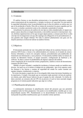 1.- Introducción
1.1 Contexto
El análisis forense es una disciplina perteneciente a la seguridad informática surgida
como consecuencia de los numerosos y variados incidentes de seguridad. En esta rama de
la seguridad informática tiene la peculiaridad de que la fase de análisis se realiza una vez
que se ha producido el hecho. Para ello se tratara de reconstruir los pasos seguidos por los
atacantes y estudiar a posteriori como se ha vulnerado o penetrado el sistema.
Actualmente los procesos de análisis de este tipo no están estandarizados ni siguen una
pauta o pasos descritos en ningún documento, ni de ámbito nacional ni internacional. Aun
así, distintas organizaciones en los que recogen alguna pautas y consejos para llevar a cabo
este tipo de investigaciones sin que ello suponga una obligación en los procedimientos ni
una garantía ante ningún tribunal. Por todo lo anterior plantearemos una guía con las
mejores practicas a la hora de realizar un análisis forense.
1.2 Objetivos
El documento pretende dar una vista global del trabajo de los analistas forenses en los
entornos GNU/Linux e iniciar a los administradores de sistemas en el mundo de ciencia
forense informática a través de conceptos teóricos, procedimientos pre-establecidos de
tratamiento de información y casos prácticos. El documento también indica la manera de
montar un laboratorio forense, el equipo necesario, configuración de hardware y de
software. Se dará a conocer la problemática de algunos aspectos del análisis
como congelación de la escena del crimen, preparación y análisis a través de herramientas
comunes de GNU/Linux.
Debido a la gran variedad y cantidad de incidentes el alcance puede ser también muy
diverso. Así pues no es lo mismo el trabajo de un colaborador que el de expertos como
los forenses o las fuerzas y cuerpos de seguridad del estado los cuales cuentan con
equipos íntegros, instalaciones y expertos.
No existe una pauta a seguir por eso el investigador debe tomar decisiones basándose en
la experiencia. A simple vista puede que no encuentre nada anormal a la hora de analizar
un sistema, pero debe buscar indicios de que el equipo ha sido vulnerado. Un trafico de
datos anormal, un consumo alto de CPU de un proceso el cual no tiene asociado ningún
programa en el sistema puede indicarnos que algo no va bien.
1.3 Planificación del proyecto
A continuación mostramos la planificación inicial del proyecto que nos permitirá
completar todos los hitos propuestos. Este punto se ira modificando a medida que se vaya
desarrollando nuestro TFC. Paralelamente se ira desarrollando la memoria del mismo
incluyendo las posibles modificaciones que el consultor estime oportuno.
3
 