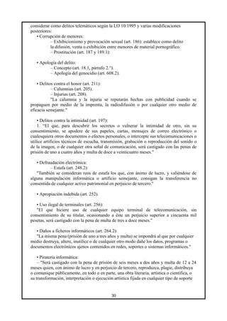 considerar como delitos telemáticos según la LO 10/1995 y varias modificaciones
posteriores:
• Corrupción de menores:
– Exhibicionismo y provocación sexual (art. 186): establece como delito
la difusión, venta o exhibición entre menores de material pornográfico.
– Prostitución (art. 187 y 189.1):
• Apología del delito:
– Concepto (art. 18.1, párrafo 2.°).
– Apología del genocidio (art. 608.2).
• Delitos contra el honor (art. 211):
– Calumnias (art. 205).
– Injurias (art. 208).
"La calumnia y la injuria se reputarán hechas con publicidad cuando se
propaguen por medio de la imprenta, la radiodifusión o por cualquier otro medio de
eficacia semejante."
• Delitos contra la intimidad (art. 197):
1. “El que, para descubrir los secretos o vulnerar la intimidad de otro, sin su
consentimiento, se apodere de sus papeles, cartas, mensajes de correo electrónico o
cualesquiera otros documentos o efectos personales, o intercepte sus telecomunicaciones o
utilice artificios técnicos de escucha, transmisión, grabación o reproducción del sonido o
de la imagen, o de cualquier otra señal de comunicación, será castigado con las penas de
prisión de uno a cuatro años y multa de doce a veinticuatro meses."
• Defraudación electrónica:
– Estafa (art. 248.2):
"También se consideran reos de estafa los que, con ánimo de lucro, y valiéndose de
alguna manipulación informática o artificio semejante, consigan la transferencia no
consentida de cualquier activo patrimonial en perjuicio de tercero."
• Apropiación indebida (art. 252).
• Uso ilegal de terminales (art. 256):
"El que hiciere uso de cualquier equipo terminal de telecomunicación, sin
consentimiento de su titular, ocasionando a éste un perjuicio superior a cincuenta mil
pesetas, será castigado con la pena de multa de tres a doce meses."
• Daños a ficheros informáticos (art. 264.2):
"La misma pena (prisión de uno a tres años y multa) se impondrá al que por cualquier
medio destruya, altere, inutilice o de cualquier otro modo dañe los datos, programas o
documentos electrónicos ajenos contenidos en redes, soportes o sistemas informáticos."
• Piratería informática:
– "Será castigado con la pena de prisión de seis meses a dos años y multa de 12 a 24
meses quien, con ánimo de lucro y en perjuicio de tercero, reproduzca, plagie, distribuya
o comunique públicamente, en todo o en parte, una obra literaria, artística o científica, o
su transformación, interpretación o ejecución artística fijada en cualquier tipo de soporte
30
 
