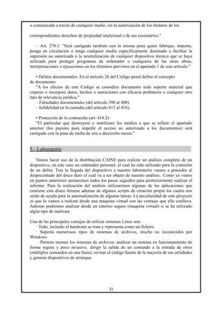 o comunicada a través de cualquier medio, sin la autorización de los titulares de los
correspondientes derechos de propiedad intelectual o de sus cesionarios."
– Art. 270.3: "Será castigado también con la misma pena quien fabrique, importe,
ponga en circulación o tenga cualquier medio específicamente destinado a facilitar la
supresión no autorizada o la neutralización de cualquier dispositivo técnico que se haya
utilizado para proteger programas de ordenador o cualquiera de las otras obras,
interpretaciones o ejecuciones en los términos previstos en el apartado 1 de este artículo."
• Delitos documentales. En el artículo 26 del Código penal define el concepto
de documento:
"A los efectos de este Código se considera documento todo soporte material que
exprese o incorpore datos, hechos o narraciones con eficacia probatoria o cualquier otro
tipo de relevancia jurídica."
– Falsedades documentales (del artículo 390 al 400).
– Infidelidad en la custodia (del artículo 413 al 416).
• Protección de la contraseña (art. 414.2):
"El particular que destruyere o inutilizare los medios a que se refiere el apartado
anterior (los puestos para impedir el acceso no autorizado a los documentos) será
castigado con la pena de multa de seis a dieciocho meses."
5.- Laboratorio
Vamos hacer uso de la distribución CAINE para realizar un análisis completo de un
dispositivo, en este caso un ordenador personal, el cual ha sido utilizado para la comisión
de un delito. Tras la llegada del dispositivo a nuestro laboratorio vamos a proceder al
desprecintado del disco duro el cual va a ser objeto de nuestro análisis.. Como ya vimos
en puntos anteriores anotaremos todos los pasos seguidos para posteriormente realizar el
informe. Para la realización del análisis utilizaremos algunas de las aplicaciones que
contiene esta distro forense ademas de algunos scripts de creación propia los cuales nos
serán de ayuda para la automatización de algunas tareas. La peculiaridad de este proyecto
es que lo vamos a realizar desde una maquina virtual con las ventajas que ello conlleva.
Ademas podremos analizar desde un entorno seguro (maquina virtual) si se ha utilizado
algún tipo de malware.
Una de las principales ventajas de utilizar sistemas Linux son:
· Todo, incluido el hardware se trata y representa como un fichero.
· Soporta numerosos tipos de sistemas de archivos, mucho no reconocidos por
Windows
· Permite montar los sistemas de archivos; analizar un sistema en funcionamiento de
forma segura y poco invasiva¸ dirigir la salida de un comando a la entrada de otros
(múltiples comandos en una línea); revisar el código fuente de la mayoría de sus utilidades
y generar dispositivos de arranque.
31
 