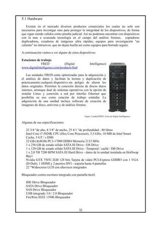 5.1 Hardware
Existen en el mercado diversos productos comerciales los cuales no solo son
necesarios para investigar sino para proteger la integridad de los dispositivos, de forma
que sigan siendo validos como prueba judicial. Así no podemos encontrar con dispositivos
con la mas a avanzada tecnología en el campo del análisis forense, copiadoras
duplicadoras, creadoras de imágenes ultra rápidas; equipos para investigación "en
caliente" no intrusivos, que no dejan huella así como equipos para borrado seguro.
A continuación vamos a ver alguno de estos dispositivos:
Estaciones de trabajo
FRED (Digital Intelligence)
www.digitalintelligence.com/products/fred
Las unidades FRED están optimizadas para la adquisición y
el análisis de datos y facilitan la lectura y duplicación de
prácticamente cualquier dispositivo sin peligro de alterar los
datos originales. Permiten la conexión directa de discos duros
internos, arranque dual de sistemas operativos con la opción de
instalar Linux y conexión a red por interfaz Ethernet que
posibilita su uso como estación de trabajo estándar. La
adquisición de una unidad incluye software de creación de
imágenes de disco, antivirus y de análisis forense.
Figura: Unidad FRED. (Foto de Digital Intelligence)
Algunas de sus especificaciones:
23 3/4 "de alto, 8 3/8" de ancho, 25 4/1 "de profundidad - 80 libras
Intel Core i7-5820K CPU (Hex Core Processor), 3,3 GHz, 10 MB de Intel Smart
Cache, 5 GT / s DMI
32 GB (4x8GB) PC3-17000 DDR4 Memoria 2133 MHz
1 x 256 GB de estado sólido SATA III Drive - OS Drive
1 x 128 GB de estado sólido SATA III Drive - Temporal / caché / DB Drive
1 x 2,0 TB 7200 RPM SATA III Hard Drive - datos de la unidad instalada en HotSwap
Bay1
Nvidia GTX 750Ti 2GB 128 bits Tarjeta de vídeo PCI-Express GDDR5 con 1 VGA
(D-Dub), 1 HDMI y 2 puertos DVI - soporta hasta 4 pantallas
22 "Widescreen LCD con altavoces integrados
Bloqueador contra escritura integrado con pantalla táctil:
IDE Drive Bloqueador
SATA Drive Bloqueador
SAS Drive Bloqueador
USB integrado 3.0 / 2.0 Bloqueador
FireWire IEEE 1394b Bloqueador
32
 