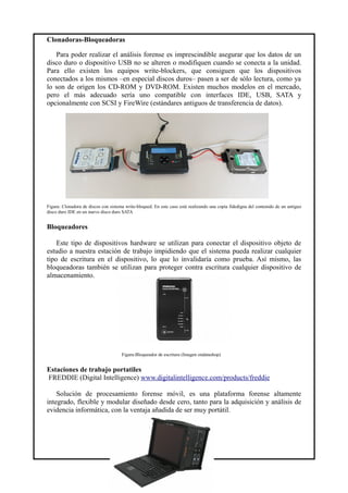 Clonadoras-Bloqueadoras
Para poder realizar el análisis forense es imprescindible asegurar que los datos de un
disco duro o dispositivo USB no se alteren o modifiquen cuando se conecta a la unidad.
Para ello existen los equipos write-blockers, que consiguen que los dispositivos
conectados a los mismos –en especial discos duros– pasen a ser de sólo lectura, como ya
lo son de origen los CD-ROM y DVD-ROM. Existen muchos modelos en el mercado,
pero el más adecuado sería uno compatible con interfaces IDE, USB, SATA y
opcionalmente con SCSI y FireWire (estándares antiguos de transferencia de datos).
Figura: Clonadora de discos con sistema write-bloqued. En este caso está realizando una copia fidedigna del contenido de un antiguo
disco duro IDE en un nuevo disco duro SATA
Bloqueadores
Este tipo de dispositivos hardware se utilizan para conectar el dispositivo objeto de
estudio a nuestra estación de trabajo impidiendo que el sistema pueda realizar cualquier
tipo de escritura en el dispositivo, lo que lo invalidaría como prueba. Así mismo, las
bloqueadoras también se utilizan para proteger contra escritura cualquier dispositivo de
almacenamiento.
Figura:Bloqueador de escritura (Imagen ondatashop)
Estaciones de trabajo portatiles
FREDDIE (Digital Intelligence) www.digitalintelligence.com/products/freddie
Solución de procesamiento forense móvil, es una plataforma forense altamente
integrado, flexible y modular diseñado desde cero, tanto para la adquisición y análisis de
evidencia informática, con la ventaja añadida de ser muy portátil.
33
 