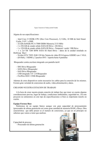 Figura: Estación de Trabajo portátil Freddie
Alguna de sus especificaciones:
– Intel Core i7-5820K CPU (Hex Core Processor), 3,3 GHz, 10 MB de Intel Smart
Cache, 5 GT / s DMI
– 32 GB (4x8GB) PC3-17000 DDR4 Memoria 2133 MHz
– 1 x 256 GB de estado sólido SATA III Drive - OS Drive
– 1 x 128 GB de estado sólido SATA III Drive - Temporal / caché / DB Drive
– 1 x 2,0 TB 7200 RPM SATA III Hard Drive - datos de la unidad instalada en
HotSwap Bay1
– Nvidia GTX 750Ti 2GB 128 bits Tarjeta de vídeo PCI-Express GDDR5 con 1 VGA
– (D-Dub), 1 HDMI y 2 puertos DVI - soporta hasta 4 pantallas
Bloqueador contra escritura integrado con pantalla táctil:
– IDE Drive Bloqueador
– SATA Drive Bloqueador
– SAS Drive Bloqueador
– USB integrado 3.0 / 2.0 Bloqueador
– FireWire IEEE 1394b Bloqueador
Ademas de estos dispositivos serán necesarios los cables para la conexión de los mismos.
Existen gran variedad de conexiones de audio, video,alimentación y datos.
CREANDO NUESTRA ESTACION DE TRABAJO
A la hora de crear nuestra propia estación de trabajo hay que tener en cuenta algunas
consideraciones previas, lugar de trabajo, condiciones ambientales, seguridad etc...En este
proyecto no entraremos en este tipo de especificaciones si bien es importante tenerlo en
cuenta.
Equipo Forense Base
Partiremos de un equipo básico aunque con gran capacidad de procesamiento
(procesador de ultima generación así como gran cantidad de memoria RAM y Disco. Otra
característica que debe poseer es el numero de conexiones, ya que en un principio no
sabemos que vamos a tener que analizar.
Capacidad de proceso:
– Procesador de última generación
34
 