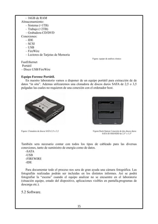 – 16GB de RAM
Almacenamiento:
– Sistema (>1TB)
– Trabajo (>2TB)
– Grabadora CD/DVD
Conexiones:
– IDE
– SCSI
– USB
– FireWire
– Lectores de Tarjetas de Memoria
Figura: equipo de análisis clonico
FastEthernet
Portátil
– Disco USB/FireWire
Equipo Forense Portátil.
En nuestro laboratorio vamos a disponer de un equipo portátil para extracción de de
datos “in situ”. Ademas utilizaremos una clonadora de discos duros SATA de 2,5 o 3,5
pulgadas las cuales no requieren de una conexión con el ordenador host.
Figura: Clonadora de discos SATA 2,5 o 3,5 Figura:Dock Station Conexión de dos discos duros
SATA III SSD/HDD de 2,5" o 3,5"
También sera necesario contar con todos los tipos de cableado para las diversas
conexiones, tanto de suministro de energía como de datos.
-SATA
-USB
-FIREWIRE
-IDE
Para documentar todo el proceso nos sera de gran ayuda una cámara fotográfica. Las
fotografiás realizadas podrán ser incluidas en los distintos informes. Así se podrá
fotografiar la “escena” cuando el equipo analizar no se encuentre en el laboratorio
(situación equipo, estado del dispositivo, aplicaciones visibles en pantalla,programas de
descarga etc.).
5.2 Software.
35
 