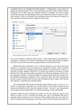 encenderla iremos a su configuración (botón derecho -> configuración) y aquí vamos a la
pestaña de almacenamiento. Una vez aquí añadiremos dos discos duros virtuales (VHD).
El primero será el disco duro que queramos analizar, el segundo será otro en donde
realizaremos la copia de seguridad que será la que analicemos (nunca se analiza el disco
duro original). Como he comentado antes deberíamos hacer dos copias del original, en
este caso haré solo una puesto que la segunda se haría igual.
Captura de pantalla del montaje de CAINE sobre VirtualBox.
Una vez ya tenemos la maquina virtual con los 3 discos duros puestos, procederemos a
encenderla. Lo primera será cambiar la distribución de teclado para ponerla en español.
Para ellos en esta versión tenemos una aplicación para llevar esta tarea a cabo.
Después abriremos un terminal y con “ls /dev/sd” podremos ver los discos duros que
tenemos en la maquina (sda será el propio de la distribución CAINE, sdb es el primero
que hemos añadido en la configuración de almacenamiento “paraCopiar.vhd” y sdc es el
segundo que hemos añadido “copia.vhd”). Lo primero que haremos será obtener un hash
del disco duro sdb, para luego poder compararlo con el hash que hagamos al disco duro
que contenga el clonado, si estos dos hashes no coinciden quiere decir que la copia no se
ha realizado correctamente y habrá que volver a realizar la copia. Para tener más garantías
de que la copia está bien hecha hay que sacar dos hashes del disco origen, otros dos del
disco destino y comprobar que coinciden ambos.
Con la herramienta DD haremos un borrado seguro del disco duro en el que se va a
realizar la copia (para asegurarnos que no tiene datos de otro análisis anterior) lo que
haremos será llenarlo de ceros. Para esto tenemos en linux “/dev/zero”, que lo pondremos
como origen en la herramienta DD y en el destino pondremos el disco duro donde
queremos realizar la copia. Utilizaremos un block size (bs) de 1mega para que no tarde
mucho la copia (el bs es el tamaño del bloque que coge la herramienta DD para ir
copiando bloque a bloque). Una vez tenemos el disco destino lleno de ceros, habrá que
hacer la copia del disco original que en este caso es sdb, al disco de destino que tenemos a
37
 