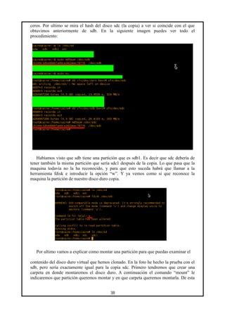 ceros. Por ultimo se mira el hash del disco sdc (la copia) a ver si coincide con el que
obtuvimos anteriormente de sdb. En la siguiente imagen puedes ver todo el
procedimiento:
Habíamos visto que sdb tiene una partición que es sdb1. Es decir que sdc debería de
tener también la misma partición que sería sdc1 después de la copia. Lo que pasa que la
maquina todavía no la ha reconocido, y para que esto suceda habrá que llamar a la
herramienta fdisk e introducir la opción “w”. Y ya vemos como si que reconoce la
maquina la partición de nuestro disco duro copia.
Por ultimo vamos a explicar como montar una partición para que puedas examinar el
contenido del disco duro virtual que hemos clonado. En la foto he hecho la prueba con el
sdb, pero sería exactamente igual para la copia sdc. Primero tendremos que crear una
carpeta en donde montaremos el disco duro. A continuación el comando “mount” le
indicaremos que partición queremos montar y en que carpeta queremos montarla. De esta
38
 