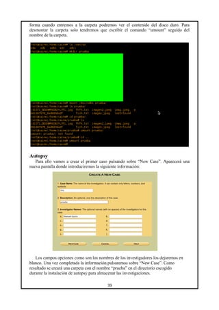forma cuando entremos a la carpeta podremos ver el contenido del disco duro. Para
desmontar la carpeta solo tendremos que escribir el comando “umount” seguido del
nombre de la carpeta.
Autopsy
Para ello vamos a crear el primer caso pulsando sobre “New Case”. Aparecerá una
nueva pantalla donde introduciremos la siguiente información:
Los campos opciones como son los nombres de los investigadores los dejaremos en
blanco. Una vez completada la información pulsaremos sobre “New Case”. Como
resultado se creará una carpeta con el nombre “prueba” en el directorio escogido
durante la instalación de autopsy para almacenar las investigaciones.
39
 