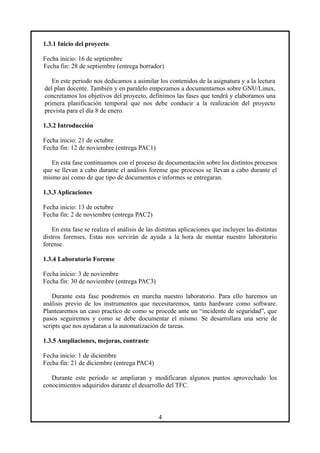 1.3.1 Inicio del proyecto.
Fecha inicio: 16 de septiembre
Fecha fin: 28 de septiembre (entrega borrador)
En este periodo nos dedicamos a asimilar los contenidos de la asignatura y a la lectura
del plan docente. También y en paralelo empezamos a documentarnos sobre GNU/Linux,
concretamos los objetivos del proyecto, definimos las fases que tendrá y elaboramos una
primera planificación temporal que nos debe conducir a la realización del proyecto
prevista para el día 8 de enero.
1.3.2 Introducción
Fecha inicio: 21 de octubre
Fecha fin: 12 de noviembre (entrega PAC1)
En esta fase continuamos con el proceso de documentación sobre los distintos procesos
que se llevan a cabo durante el análisis forense que procesos se llevan a cabo durante el
mismo así como de que tipo de documentos e informes se entregaran.
1.3.3 Aplicaciones
Fecha inicio: 13 de octubre
Fecha fin: 2 de noviembre (entrega PAC2)
En esta fase se realiza el análisis de las distintas aplicaciones que incluyen las distintas
distros forenses. Estas nos servirán de ayuda a la hora de montar nuestro laboratorio
forense.
1.3.4 Laboratorio Forense
Fecha inicio: 3 de noviembre
Fecha fin: 30 de noviembre (entrega PAC3)
Durante esta fase pondremos en marcha nuestro laboratorio. Para ello haremos un
análisis previo de los instrumentos que necesitaremos, tanto hardware como software.
Plantearemos un caso practico de como se procede ante un “incidente de seguridad”, que
pasos seguiremos y como se debe documentar el mismo. Se desarrollara una serie de
scripts que nos ayudaran a la automatización de tareas.
1.3.5 Ampliaciones, mejoras, contraste
Fecha inicio: 1 de diciembre
Fecha fin: 21 de diciembre (entrega PAC4)
Durante este periodo se ampliaran y modificaran algunos puntos aprovechado los
conocimientos adquiridos durante el desarrollo del TFC.
4
 