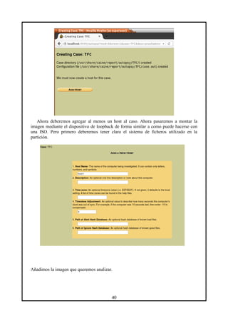 Ahora deberemos agregar al menos un host al caso. Ahora pasaremos a montar la
imagen mediante el dispositivo de loopback de forma similar a como puede hacerse con
una ISO. Pero primero deberemos tener claro el sistema de ficheros utilizado en la
partición.
Añadimos la imagen que queremos analizar.
40
 