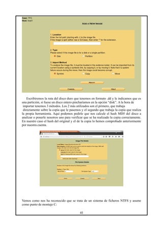 Escribiremos la ruta del disco duro que tenemos en formato .dd y le indicamos que es
una partición, si fuese un disco entero pincharíamos en la opción “disk”. A la hora de
importar tenemos 3 métodos. Los 2 más utilizados son el primero, que trabaja
directamente sobre la copia que le pasemos y el segundo que trabaja la copia que realiza
la propia herramienta. Aquí podemos pedirle que nos calcule el hash MD5 del disco a
analizar o ponerle nosotros uno para verificar que se ha realizado la copia correctamente.
En nuestro caso el hash del original y el de la copia lo hemos comprobado anteriormente
por nuestra cuenta.
Vemos como nos ha reconocido que se trata de un sistema de ficheros NTFS y asume
como punto de montaje C:
41
 