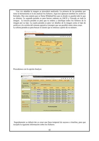 Una vez añadida la imagen se procederá analizarla. La primera de las pestañas que
tiene la herramienta es la de analizar los ficheros. Aquí nos aparecen también los archivos
borrados. Hay una carpeta que se llama $OrphanFiles que es donde se guarda todo lo que
se elimina. La segunda pestaña es para buscar cadenas en ASCII y Unicode en toda la
imagen. La tercera pestaña es para que te ordene y clasifique todos los ficheros de la
imagen por su tipo. La cuarta pestaña es para ver detalles de la imagen como el tipo de
archivos o la versión del sistema operativo (siempre que sea posible) entre otras cosas.
La ultima pestaña es para buscar el cluster que te interese a partir de su número.
Procedemos con la opción Analyze.
Seguidamente se deberá dar es crear una línea temporal de sucesos o timeline, para que
recopile la siguiente información sobre los ficheros:
42
 