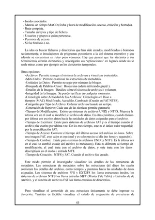 - Inodos asociados.
- Marcas de tiempo MACD (fecha y hora de modificación, acceso, creación y borrado).
- Ruta completa.
- Tamaño en bytes y tipo de fichero.
- Usuarios y grupos a quien pertenece.
- Permisos de acceso.
- Si fue borrado o no.
La idea es buscar ficheros y directorios que han sido creados, modificados o borrados
recientemente, o instalaciones de programas posteriores a la del sistema operativo y que
además se encuentren en rutas poco comunes. Hay que pensar que los atacantes y sus
herramientas crearán directorios y descargarán sus “aplicaciones” en lugares donde no se
suele mirar, como por ejemplo en los directorios temporales.
Otras opciones:
-Archivos: Permite navegar el sistema de archivos y visualizar contenidos.
-Meta Datos: Permite examinar las estructuras de metadatos.
-Unidades de Datos: Permite navegar por número de bloque.
-Búsqueda de Palabras Clave: Busca una cadena utilizando grep(1).
-Detalles de la Imagen: Detalles sobre el sistema de archivos o volumen.
-Integridad de la Imagen: Se puede verificar en cualquier momento.
-Cronología sobre Actividad de los Archivos: Cronologías en Base a
tiempos (MAC) Modificado, Accedido, Cambiado (Creado en FAT/NTFS).
-Categorías por Tipo de Archivo: Ordenar archivos basado en su tipo.
-Generación de Reporte: Cada una de las técnicas permite generarlo
-Tiempo de Modificación: Existe en sistemas de archivos UNIX y NTFS. Muestra la
última vez en el cual se modificó el archivo de datos. En otras palabras, cuando fueron
por última vez escritos datos hacia las unidades de datos asignadas para el archivo.
-Tiempo de Escritura: Existe para sistemas de archivos FAT y es el tiempo cuando el
archivo fue escrito por última vez. De los tres tiempo, este es el único valor requerido
por la especificación FAT.
-Tiempo de Acceso: Contiene el tiempo del último acceso del archivo de datos. Sobre
una imagen FAT, este valor es opcional y es solo preciso al día (no horas y segundos).
-Tiempo de Cambio: Existe para sistemas de archivos UNIX y NTFS. Es la última vez
en el cual se cambió estado del archivo (o metadatos). Esto es diferente al tiempo de
modificación, el cual trata con el archivo de datos, y este trata con los datos
descriptivos en el inodo o entrada MFT.
-Tiempo de Creación: NTFS y FAT. Cuando el archivo fue creado.
Este modo permite al investigador visualizar los detalles de las estructuras de
metadatos. Las estructuras de metadatos sobre las estructuras del disco los cuales
contienen los detalles del archivo, como tiempos y punteros hacia las unidades de datos
asignadas. Los sistemas de archivos FFS y EXT2FS los llama estructuras inodos, los
sistemas de archivos NTFS los llama entradas MFT (Master File Table) o Entradas de de
Archivo, y el sistema de archivos FAT los llama entradas de directorios.
Para visualizar el contenido de una estructura únicamente se debe ingresar su
dirección. También es factible visualizar el estado de asignación de estructuras de
43
 