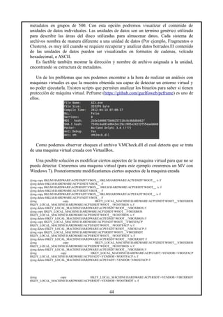 metadatos en grupos de 500. Con esta opción podremos visualizar el contenido de
unidades de datos individuales. Las unidades de datos son un termino genérico utilizado
para describir las áreas del disco utilizadas para almacenar datos. Cada sistema de
archivos nombra de manera diferente a una unidad de datos (Por ejemplo, Fragmentos o
Clusters), es muy útil cuando se requiere recuperar y analizar datos borrados.El contenido
de las unidades de datos pueden ser visualizados en formatos de cadenas, volcado
hexadecimal, o ASCII.
Es factible también mostrar la dirección y nombre de archivo asignada a la unidad,
encontrando su estructura de metadatos.
Un de los problemas que nos podemos encontrar a la hora de realizar un análisis con
maquinas virtuales es que la muestra obtenida sea capaz de detectar un entorno virtual y
no poder ejecutarla. Existen scripts que permiten analizar los binarios para saber si tienen
protección de máquina virtual. Peframe (https://github.com/guelfoweb/peframe) es uno de
ellos.
Como podemos observar chequea el archivo VMCheck.dll el cual detecta que se trata
de una maquina virtual creada con VirtualBox.
Una posible solución es modificar ciertos aspectos de la maquina virtual para que no se
pueda detectar. Crearemos una maquina virtual (para este ejemplo crearemos un MV con
Windows 7). Posteriormente modificaríamos ciertos aspectos de la maquina creada
@reg copy HKLMHARDWAREACPIDSDTVBOX__ HKLMHARDWAREACPIDSDTWOOT__ /s /f
@reg delete HKLMHARDWAREACPIDSDTVBOX__ /f
@reg copy HKLMHARDWAREACPIRSDTVBOX__ HKLMHARDWAREACPIRSDTWOOT__ /s /f
@reg delete HKLMHARDWAREACPIRSDTVBOX__ /f
@reg copy HKLMHARDWAREACPIFADTVBOX__ HKLMHARDWAREACPIFADTWOOT__ /s /f
@reg delete HKLMHARDWAREACPIFADTVBOX__ /f
@reg copy HKEY_LOCAL_MACHINEHARDWAREACPIDSDTWOOT__VBOXBIOS
HKEY_LOCAL_MACHINEHARDWAREACPIDSDTWOOT__WOOTBIOS /s /f
@reg delete HKEY_LOCAL_MACHINEHARDWAREACPIDSDTWOOT__VBOXBIOS /f
@reg copy HKEY_LOCAL_MACHINEHARDWAREACPIDSDTWOOT__VBOXBIOS
HKEY_LOCAL_MACHINEHARDWAREACPIDSDTWOOT__WOOTBIOS /s /f
@reg delete HKEY_LOCAL_MACHINEHARDWAREACPIDSDTWOOT__VBOXBIOS /f
@reg copy HKEY_LOCAL_MACHINEHARDWAREACPIFADTWOOT__VBOXFACP
HKEY_LOCAL_MACHINEHARDWAREACPIFADTWOOT__WOOTFACP /s /f
@reg delete HKEY_LOCAL_MACHINEHARDWAREACPIFADTWOOT__VBOXFACP /f
@reg copy HKEY_LOCAL_MACHINEHARDWAREACPIRSDTWOOT__VBOXRSDT
HKEY_LOCAL_MACHINEHARDWAREACPIRSDTWOOT__WOOTRSDT /s /f
@reg delete HKEY_LOCAL_MACHINEHARDWAREACPIRSDTWOOT__VBOXRSDT /f
@reg copy HKEY_LOCAL_MACHINEHARDWAREACPIDSDTWOOT__VBOXBIOS
HKEY_LOCAL_MACHINEHARDWAREACPIDSDTWOOT__WOOTBIOS /s /f
@reg delete HKEY_LOCAL_MACHINEHARDWAREACPIDSDTWOOT__VBOXBIOS /f
@reg copy HKEY_LOCAL_MACHINEHARDWAREACPIFADT<VENDOR>VBOXFACP
HKEY_LOCAL_MACHINEHARDWAREACPIFADT<VENDOR>WOOTFACP /s /f
@reg delete HKEY_LOCAL_MACHINEHARDWAREACPIFADT<VENDOR>VBOXFACP /f
@reg copy HKEY_LOCAL_MACHINEHARDWAREACPIRSDT<VENDOR>VBOXRSDT
HKEY_LOCAL_MACHINEHARDWAREACPIRSDT<VENDOR>WOOTRSDT /s /f
44
 