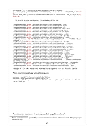 @reg delete HKEY_LOCAL_MACHINEHARDWAREACPIRSDT<VENDOR>VBOXRSDT /f
@reg add HKEY_LOCAL_MACHINEHARDWAREDESCRIPTIONSystem /v SystemBiosVersion /t REG_MULTI_SZ /d "WOOT
-1" /f
@reg add HKEY_LOCAL_MACHINEHARDWAREDESCRIPTIONSystem /v VideoBiosVersion /t REG_MULTI_SZ /d "VGA
BIOS v1.54" /f
Se procede apagar la maquina y ejecutar el siguiente .bat:
VBoxManage setextradata "XP-VM" "VBoxInternal/Devices/pcbios/0/Config/DmiBoardVendor" "Fujitsu"
VBoxManage setextradata "XP-VM" "VBoxInternal/Devices/pcbios/0/Config/DmiBoardProduct" "Fujitsu"
VBoxManage setextradata "XP-VM" "VBoxInternal/Devices/pcbios/0/Config/DmiBoardVersion" "1.12"
VBoxManage setextradata "XP-VM" "VBoxInternal/Devices/pcbios/0/Config/DmiBoardSerial" "D461561561>"
VBoxManage setextradata "XP-VM" "VBoxInternal/Devices/pcbios/0/Config/DmiBoardAssetTag" "Fujitsu"
VBoxManage setextradata "XP-VM" "VBoxInternal/Devices/pcbios/0/Config/DmiBoardLocInChass" "Fujitsu"
VBoxManage setextradata "XP-VM" "VBoxInternal/Devices/pcbios/0/Config/DmiChassisVendor" "Fujitsu"
VBoxManage setextradata "XP-VM" "VBoxInternal/Devices/pcbios/0/Config/DmiChassisVersion" "Fujitsu"
VBoxManage setextradata "XP-VM" "VBoxInternal/Devices/pcbios/0/Config/DmiChassisSerial" "D44445115"
VBoxManage setextradata "XP-VM" "VBoxInternal/Devices/pcbios/0/Config/DmiChassisAssetTag" "Fujitsu"
VBoxManage setextradata "XP-VM" "VBoxInternal/Devices/pcbios/0/Config/DmiBIOSVendor" "<FUJITSU // Phoenix
Technologies Ltd.>"
VBoxManage setextradata "XP-VM" "VBoxInternal/Devices/pcbios/0/Config/DmiBIOSVersion" "<1.18>"
VBoxManage setextradata "XP-VM" "VBoxInternal/Devices/pcbios/0/Config/DmiBIOSReleaseDate" "<03/12/2012>"
#VBoxManage setextradata "XP-VM" "VBoxInternal/Devices/pcbios/0/Config/DmiBIOSReleaseMajor" <03/09/2012>
VBoxManage setextradata "XP-VM" "VBoxInternal/Devices/pcbios/0/Config/DmiBIOSReleaseMinor" <03/06/2012>
VBoxManage setextradata "XP-VM" "VBoxInternal/Devices/pcbios/0/Config/DmiBIOSFirmwareMajor" <03/11/2012>
VBoxManage setextradata "XP-VM" "VBoxInternal/Devices/pcbios/0/Config/DmiBIOSFirmwareMinor" <03/04/2012>
VBoxManage setextradata "XP-VM" "VBoxInternal/Devices/pcbios/0/Config/DmiSystemVendor" "<Fujitsu>"
VBoxManage setextradata "XP-VM" "VBoxInternal/Devices/pcbios/0/Config/DmiSystemProduct" "<Fujitsu>"
VBoxManage setextradata "XP-VM" "VBoxInternal/Devices/pcbios/0/Config/DmiSystemVersion" "<Fujitsu>"
VBoxManage setextradata "XP-VM" "VBoxInternal/Devices/pcbios/0/Config/DmiSystemSerial" "<DSBW011977>"
VBoxManage setextradata "XP-VM" "VBoxInternal/Devices/pcbios/0/Config/DmiSystemSKU" "DSBW014878"
VBoxManage setextradata "XP-VM" "VBoxInternal/Devices/pcbios/0/Config/DmiSystemFamily" "<"2.25">"
VBoxManage setextradata "XP-VM" "VBoxInternal/Devices/pcbios/0/Config/DmiSystemUuid" "2sfsdfsdfC-FsfsdfA8-Esfsdf1-
8B14-5C9AD8sfsdfsdfsdfE0"
VBoxManage setextradata "XP-VM" "VBoxInternal/Devices/piix3ide/0/Config/PrimaryMaster/SerialNumber" "Dsdfsdfsdfsdf8"
VBoxManage setextradata "XP-VM" "VBoxInternal/Devices/piix3ide/0/Config/PrimaryMaster/FirmwareRevision" "2.50"
VBoxManage setextradata "XP-VM" "VBoxInternal/Devices/piix3ide/0/Config/PrimaryMaster/ModelNumber" "Fujitsu"
En lugar de "XP-VM" ha de ser el nombre que le hayamos dado a la máquina virtual.
Ahora tendremos que hacer unos últimos pasos:
caine@caine ~ $ sudo dd if=/sys/firmware/acpi/tables/SLIC of=SLIC.bin
caine@caine ~ $ mv SLIC.bin /home/marc/VirtualBox VMs/XP-VM/
caine@caine ~ $ VBoxManage setextradata "XP-VM" "VBoxInternal/Devices/acpi/0/Config/CustomTable" /home/marc/VirtualBox
VMs/XP-VM/SLIC.bin
A continuacion ejecutamos el scritp desarrollado en pyhton peframe3
:
3 Peframe nos permite analizar un ejecutable PE y sacar información útil como los 'strings' del binario o la lista de DLLs que importa y las
funciones que llama.
45
 
